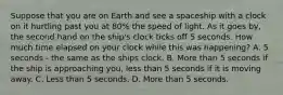 Suppose that you are on Earth and see a spaceship with a clock on it hurtling past you at 80% the speed of light. As it goes by, the second hand on the ship's clock ticks off 5 seconds. How much time elapsed on your clock while this was happening? A. 5 seconds - the same as the ships clock. B. More than 5 seconds if the ship is approaching you, less than 5 seconds if it is moving away. C. Less than 5 seconds. D. More than 5 seconds.