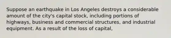 Suppose an earthquake in Los Angeles destroys a considerable amount of the city's capital stock, including portions of highways, business and commercial structures, and industrial equipment. As a result of the loss of capital,