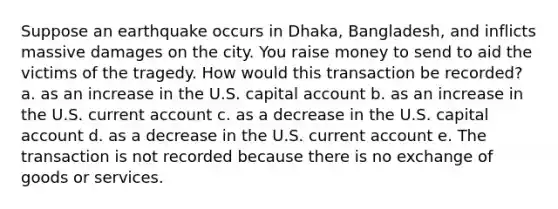 Suppose an earthquake occurs in Dhaka, Bangladesh, and inflicts massive damages on the city. You raise money to send to aid the victims of the tragedy. How would this transaction be recorded? a. as an increase in the U.S. capital account b. as an increase in the U.S. current account c. as a decrease in the U.S. capital account d. as a decrease in the U.S. current account e. The transaction is not recorded because there is no exchange of goods or services.