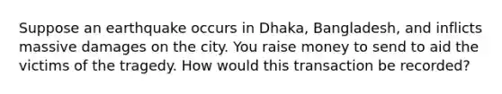 Suppose an earthquake occurs in Dhaka, Bangladesh, and inflicts massive damages on the city. You raise money to send to aid the victims of the tragedy. How would this transaction be recorded?