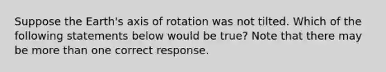 Suppose the Earth's axis of rotation was not tilted. Which of the following statements below would be true? Note that there may be <a href='https://www.questionai.com/knowledge/keWHlEPx42-more-than' class='anchor-knowledge'>more than</a> one correct response.