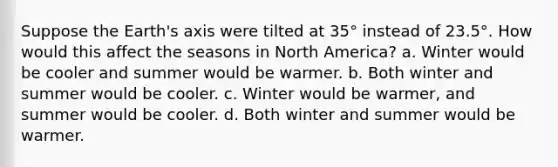 Suppose the Earth's axis were tilted at 35° instead of 23.5°. How would this affect the seasons in North America? a. Winter would be cooler and summer would be warmer. b. Both winter and summer would be cooler. c. Winter would be warmer, and summer would be cooler. d. Both winter and summer would be warmer.