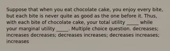 Suppose that when you eat chocolate cake, you enjoy every bite, but each bite is never quite as good as the one before it. Thus, with each bite of chocolate cake, your total utility _____ while your marginal utility _____. Multiple choice question. decreases; increases decreases; decreases increases; decreases increases; increases