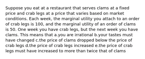 Suppose you eat at a restaurant that serves clams at a fixed price and crab legs at a price that varies based on market conditions. Each week, the marginal utility you attach to an order of crab legs is 100, and the marginal utility of an order of clams is 50. One week you have crab legs, but the next week you have clams. This means that a.you are irrational b.your tastes must have changed c.the price of clams dropped below the price of crab legs d.the price of crab legs increased e.the price of crab legs must have increased to more than twice that of clams