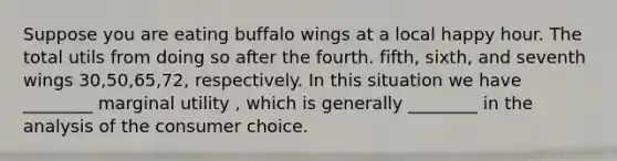 Suppose you are eating buffalo wings at a local happy hour. The total utils from doing so after the fourth. fifth, sixth, and seventh wings 30,50,65,72, respectively. In this situation we have ________ marginal utility , which is generally ________ in the analysis of the consumer choice.