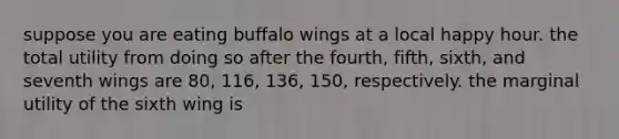 suppose you are eating buffalo wings at a local happy hour. the total utility from doing so after the fourth, fifth, sixth, and seventh wings are 80, 116, 136, 150, respectively. the marginal utility of the sixth wing is