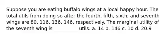 Suppose you are eating buffalo wings at a local happy hour. The total utils from doing so after the fourth, fifth, sixth, and seventh wings are 80, 116, 136, 146, respectively. The marginal utility of the seventh wing is __________ utils. a. 14 b. 146 c. 10 d. 20.9