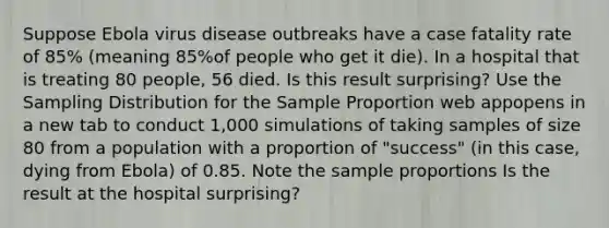 Suppose Ebola virus disease outbreaks have a case fatality rate of 85​% (meaning 85​%of people who get it​ die). In a hospital that is treating 80 people, 56 died. Is this result​ surprising? Use the Sampling Distribution for the Sample Proportion web appopens in a new tab to conduct​ 1,000 simulations of taking samples of size 80 from a population with a proportion of​ "success" (in this​ case, dying from​ Ebola) of 0.85. Note the sample proportions Is the result at the hospital​ surprising?