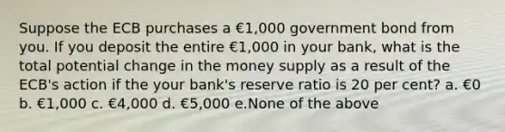 Suppose the ECB purchases a €1,000 government bond from you. If you deposit the entire €1,000 in your bank, what is the total potential change in the money supply as a result of the ECB's action if the your bank's reserve ratio is 20 per cent? a. €0 b. €1,000 c. €4,000 d. €5,000 e.None of the above