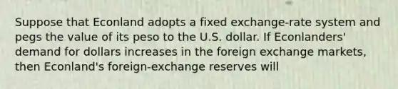 Suppose that Econland adopts a fixed exchange-rate system and pegs the value of its peso to the U.S. dollar. If Econlanders' demand for dollars increases in the foreign exchange markets, then Econland's foreign-exchange reserves will