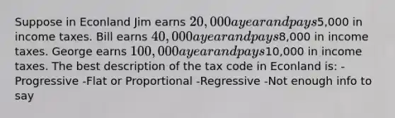 Suppose in Econland Jim earns 20,000 a year and pays5,000 in income taxes. Bill earns 40,000 a year and pays8,000 in income taxes. George earns 100,000 a year and pays10,000 in income taxes. The best description of the tax code in Econland is: -Progressive -Flat or Proportional -Regressive -Not enough info to say