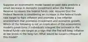 Suppose an econometric model based on past data predicts a small decrease in domestic investment when the Federal Reserve increases the federal funds rate. Assume that the Federal Reserve is considering an increase in the federal funds rate target to fight inflation and promote a low inflation environment that promotes investment and economic growth. Which of the following is not an implication of the econometric​ model's predictions if individuals interpret the increase in the federal funds rate target as a sign that the Fed will keep inflation at low levels in the long run. What would be​ Lucas's critique of this​ model?