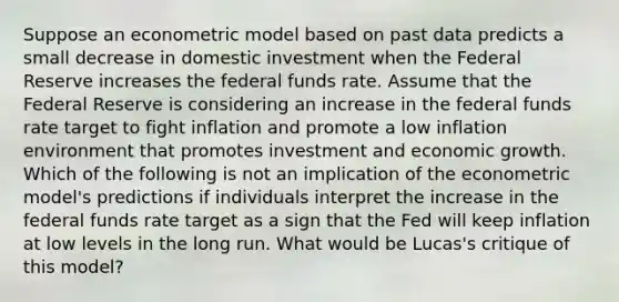 Suppose an econometric model based on past data predicts a small decrease in domestic investment when the Federal Reserve increases the federal funds rate. Assume that the Federal Reserve is considering an increase in the federal funds rate target to fight inflation and promote a low inflation environment that promotes investment and economic growth. Which of the following is not an implication of the econometric​ model's predictions if individuals interpret the increase in the federal funds rate target as a sign that the Fed will keep inflation at low levels in the long run. What would be​ Lucas's critique of this​ model?