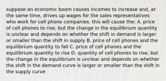 suppose an economic boom causes incomes to increase and, at the same time, drives up wages for the sales representatives who work for cell phone companies. this will cause the: A. price of cell phones to rise, but the change in the equilibrium quantity is unclear and depends on whether the shift in demand is larger or smaller than the shift in supply B. price of cell phones and the equilibrium quantity to fall C. price of cell phones and the equilibrium quantity to rise D. quantity of cell phones to rise, but the change in the equilibrium is unclear and depends on whether the shift in the demand curve is larger or smaller than the shift in the supply curve