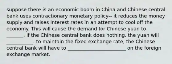 suppose there is an economic boom in China and Chinese central bank uses contractionary <a href='https://www.questionai.com/knowledge/kEE0G7Llsx-monetary-policy' class='anchor-knowledge'>monetary policy</a>-- it reduces the money supply and raises interest rates in an attempt to cool off the economy. This will cause the demand for Chinese yuan to _______. if the Chinese central bank does nothing, the yuan will ___________. to maintain the fixed exchange rate, the Chinese central bank will have to ________________________ on the foreign exchange market.