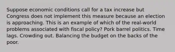 Suppose economic conditions call for a tax increase but Congress does not implement this measure because an election is approaching. This is an example of which of the real-world problems associated with <a href='https://www.questionai.com/knowledge/kPTgdbKdvz-fiscal-policy' class='anchor-knowledge'>fiscal policy</a>? Pork barrel politics. Time lags. Crowding out. Balancing the budget on the backs of the poor.