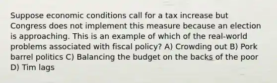 Suppose economic conditions call for a tax increase but Congress does not implement this measure because an election is approaching. This is an example of which of the real-world problems associated with fiscal policy? A) Crowding out B) Pork barrel politics C) Balancing the budget on the backs of the poor D) Tim lags