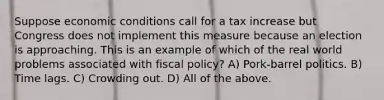 Suppose economic conditions call for a tax increase but Congress does not implement this measure because an election is approaching. This is an example of which of the real world problems associated with fiscal policy? A) Pork-barrel politics. B) Time lags. C) Crowding out. D) All of the above.