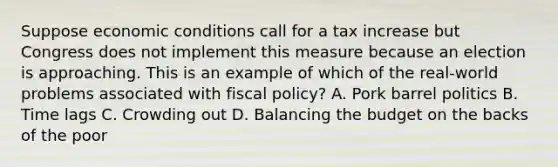 Suppose economic conditions call for a tax increase but Congress does not implement this measure because an election is approaching. This is an example of which of the real-world problems associated with fiscal policy? A. Pork barrel politics B. Time lags C. Crowding out D. Balancing the budget on the backs of the poor