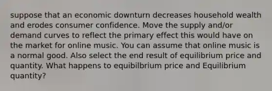 suppose that an economic downturn decreases household wealth and erodes consumer confidence. Move the supply and/or demand curves to reflect the primary effect this would have on the market for online music. You can assume that online music is a normal good. Also select the end result of equilibrium price and quantity. What happens to equibilbrium price and Equilibrium quantity?