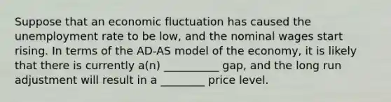 Suppose that an economic fluctuation has caused the unemployment rate to be low, and the nominal wages start rising. In terms of the AD-AS model of the economy, it is likely that there is currently a(n) __________ gap, and the long run adjustment will result in a ________ price level.