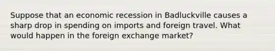 Suppose that an economic recession in Badluckville causes a sharp drop in spending on imports and foreign travel. What would happen in the foreign exchange market?