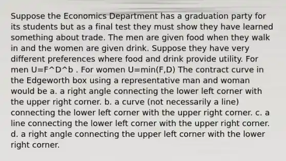 Suppose the Economics Department has a graduation party for its students but as a final test they must show they have learned something about trade. The men are given food when they walk in and the women are given drink. Suppose they have very different preferences where food and drink provide utility. For men U=F^D^b . For women U=min(F,D) The contract curve in the Edgeworth box using a representative man and woman would be a. a right angle connecting the lower left corner with the upper right corner. b. a curve (not necessarily a line) connecting the lower left corner with the upper right corner. c. a line connecting the lower left corner with the upper right corner. d. a right angle connecting the upper left corner with the lower right corner.