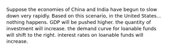 Suppose the economies of China and India have begun to slow down very rapidly. Based on this scenario, in the United States... nothing happens. GDP will be pushed higher. the quantity of investment will increase. the demand curve for loanable funds will shift to the right. interest rates on loanable funds will increase.