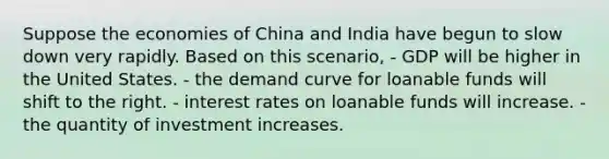 Suppose the economies of China and India have begun to slow down very rapidly. Based on this scenario, - GDP will be higher in the United States. - the demand curve for loanable funds will shift to the right. - interest rates on loanable funds will increase. - the quantity of investment increases.