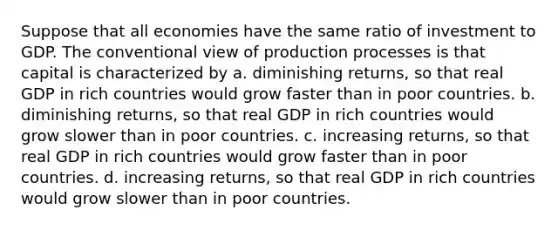 Suppose that all economies have the same ratio of investment to GDP. The conventional view of production processes is that capital is characterized by a. diminishing returns, so that real GDP in rich countries would grow faster than in poor countries. b. diminishing returns, so that real GDP in rich countries would grow slower than in poor countries. c. increasing returns, so that real GDP in rich countries would grow faster than in poor countries. d. increasing returns, so that real GDP in rich countries would grow slower than in poor countries.