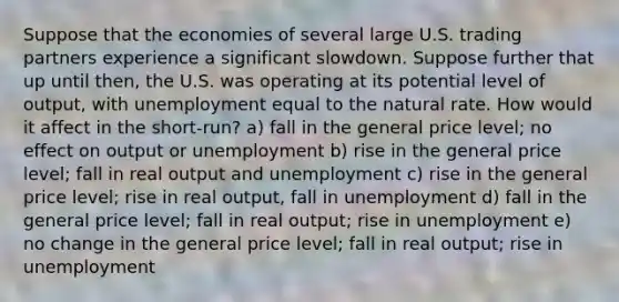 Suppose that the economies of several large U.S. trading partners experience a significant slowdown. Suppose further that up until then, the U.S. was operating at its potential level of output, with unemployment equal to the natural rate. How would it affect in the short-run? a) fall in the general price level; no effect on output or unemployment b) rise in the general price level; fall in real output and unemployment c) rise in the general price level; rise in real output, fall in unemployment d) fall in the general price level; fall in real output; rise in unemployment e) no change in the general price level; fall in real output; rise in unemployment