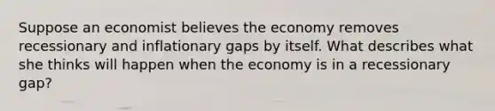 Suppose an economist believes the economy removes recessionary and inflationary gaps by itself. What describes what she thinks will happen when the economy is in a recessionary gap?