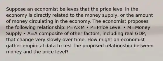 Suppose an economist believes that the price level in the economy is directly related to the money supply, or the amount of money circulating in the economy. The economist proposes the following relationship: P=A×M • P=Price Level • M=Money Supply • A=A composite of other factors, including real GDP, that change very slowly over time. How might an economist gather empirical data to test the proposed relationship between money and the price level?