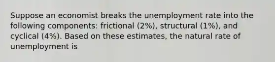 Suppose an economist breaks the unemployment rate into the following components: frictional (2%), structural (1%), and cyclical (4%). Based on these estimates, the natural rate of unemployment is