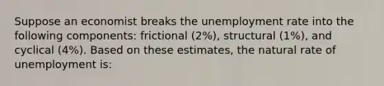 Suppose an economist breaks the unemployment rate into the following components: frictional (2%), structural (1%), and cyclical (4%). Based on these estimates, the natural rate of unemployment is: