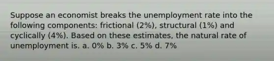 Suppose an economist breaks the unemployment rate into the following components: frictional (2%), structural (1%) and cyclically (4%). Based on these estimates, the natural rate of unemployment is. a. 0% b. 3% c. 5% d. 7%