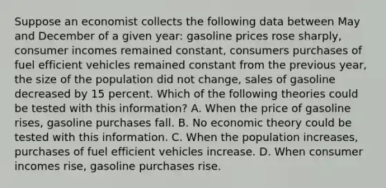 Suppose an economist collects the following data between May and December of a given year: gasoline prices rose sharply, consumer incomes remained constant, consumers purchases of fuel efficient vehicles remained constant from the previous year, the size of the population did not change, sales of gasoline decreased by 15 percent. Which of the following theories could be tested with this information? A. When the price of gasoline rises, gasoline purchases fall. B. No economic theory could be tested with this information. C. When the population increases, purchases of fuel efficient vehicles increase. D. When consumer incomes rise, gasoline purchases rise.