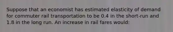 Suppose that an economist has estimated elasticity of demand for commuter rail transportation to be 0.4 in the short-run and 1.8 in the long run. An increase in rail fares would: