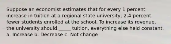 Suppose an economist estimates that for every 1 percent increase in tuition at a regional state university, 2.4 percent fewer students enrolled at the school. To increase its revenue, the university should _____ tuition, everything else held constant. a. Increase b. Decrease c. Not change