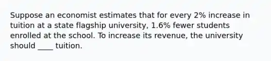 Suppose an economist estimates that for every 2% increase in tuition at a state flagship university, 1.6% fewer students enrolled at the school. To increase its revenue, the university should ____ tuition.