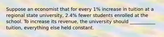 Suppose an economist that for every 1% increase in tuition at a regional state university, 2.4% fewer students enrolled at the school. To increase its revenue, the university should ___________ tuition, everything else held constant.