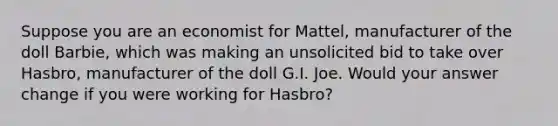 Suppose you are an economist for Mattel, manufacturer of the doll Barbie, which was making an unsolicited bid to take over Hasbro, manufacturer of the doll G.I. Joe. Would your answer change if you were working for Hasbro?