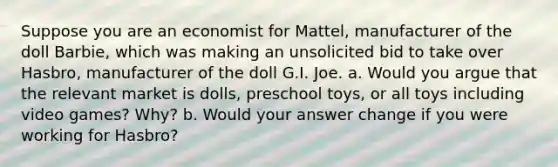 Suppose you are an economist for Mattel, manufacturer of the doll Barbie, which was making an unsolicited bid to take over Hasbro, manufacturer of the doll G.I. Joe. a. Would you argue that the relevant market is dolls, preschool toys, or all toys including video games? Why? b. Would your answer change if you were working for Hasbro?