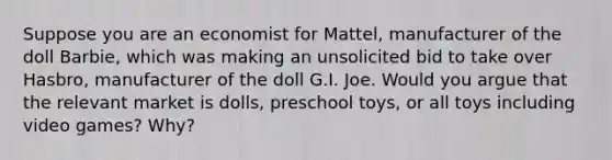 Suppose you are an economist for Mattel, manufacturer of the doll Barbie, which was making an unsolicited bid to take over Hasbro, manufacturer of the doll G.I. Joe. Would you argue that the relevant market is dolls, preschool toys, or all toys including video games? Why?