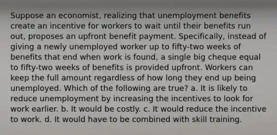 Suppose an economist, realizing that unemployment benefits create an incentive for workers to wait until their benefits run out, proposes an upfront benefit payment. Specifically, instead of giving a newly unemployed worker up to fifty-two weeks of benefits that end when work is found, a single big cheque equal to fifty-two weeks of benefits is provided upfront. Workers can keep the full amount regardless of how long they end up being unemployed. Which of the following are true? a. It is likely to reduce unemployment by increasing the incentives to look for work earlier. b. It would be costly. c. It would reduce the incentive to work. d. It would have to be combined with skill training.