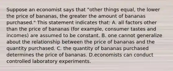 Suppose an economist says that "other things equal, the lower the price of bananas, the greater the amount of bananas purchased." This statement indicates that: A. all factors other than the price of bananas (for example, consumer tastes and incomes) are assumed to be constant. B. one cannot generalize about the relationship between the price of bananas and the quantity purchased. C. the quantity of bananas purchased determines the price of bananas. D.economists can conduct controlled laboratory experiments.