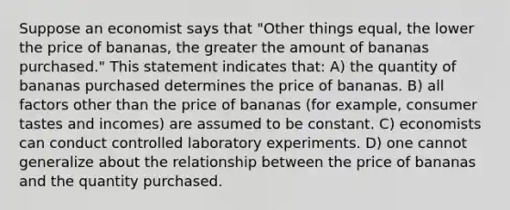 Suppose an economist says that "Other things equal, the lower the price of bananas, the greater the amount of bananas purchased." This statement indicates that: A) the quantity of bananas purchased determines the price of bananas. B) all factors other than the price of bananas (for example, consumer tastes and incomes) are assumed to be constant. C) economists can conduct controlled laboratory experiments. D) one cannot generalize about the relationship between the price of bananas and the quantity purchased.