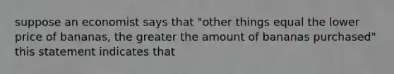 suppose an economist says that "other things equal the lower price of bananas, the greater the amount of bananas purchased" this statement indicates that