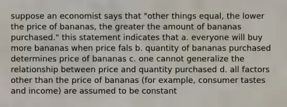 suppose an economist says that "other things equal, the lower the price of bananas, the greater the amount of bananas purchased." this statement indicates that a. everyone will buy more bananas when price fals b. quantity of bananas purchased determines price of bananas c. one cannot generalize the relationship between price and quantity purchased d. all factors other than the price of bananas (for example, consumer tastes and income) are assumed to be constant