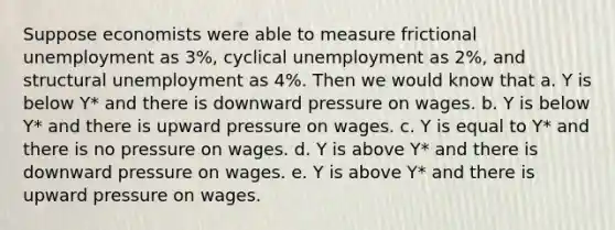 Suppose economists were able to measure frictional unemployment as 3%, cyclical unemployment as 2%, and structural unemployment as 4%. Then we would know that a. Y is below Y* and there is downward pressure on wages. b. Y is below Y* and there is upward pressure on wages. c. Y is equal to Y* and there is no pressure on wages. d. Y is above Y* and there is downward pressure on wages. e. Y is above Y* and there is upward pressure on wages.